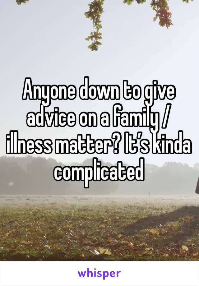 Anyone down to give advice on a family / illness matter? It’s kinda complicated 