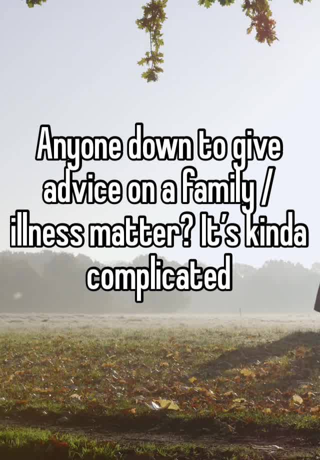 Anyone down to give advice on a family / illness matter? It’s kinda complicated 