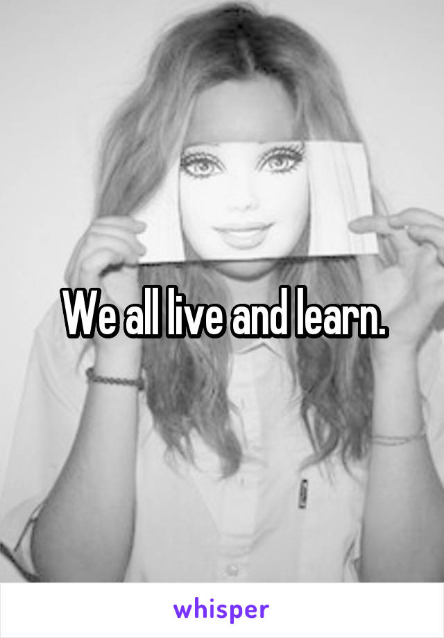 We all live and learn.