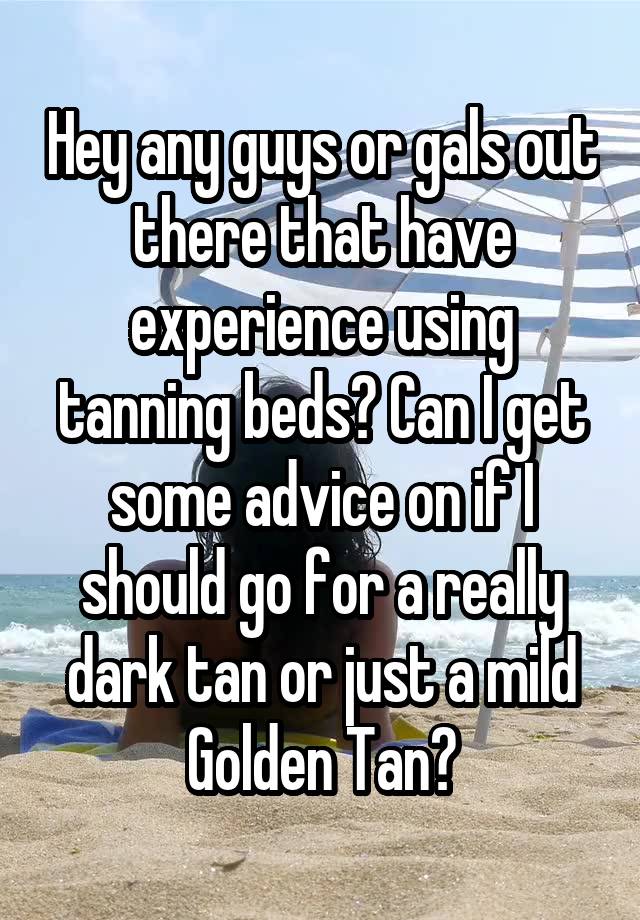 Hey any guys or gals out there that have experience using tanning beds? Can I get some advice on if I should go for a really dark tan or just a mild Golden Tan?