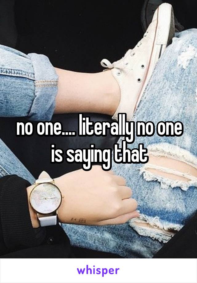 no one.... literally no one is saying that