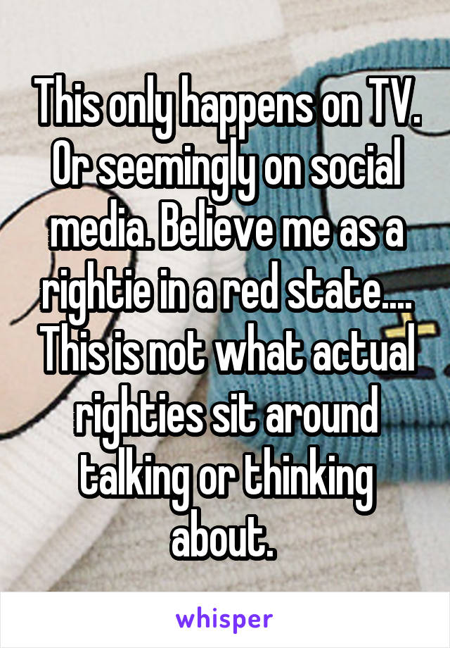 This only happens on TV. Or seemingly on social media. Believe me as a rightie in a red state.... This is not what actual righties sit around talking or thinking about. 