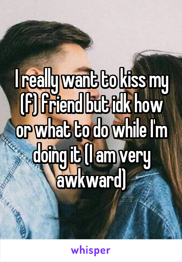 I really want to kiss my (f) friend but idk how or what to do while I'm doing it (I am very awkward)