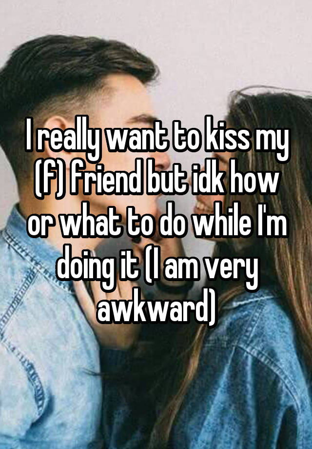 I really want to kiss my (f) friend but idk how or what to do while I'm doing it (I am very awkward)