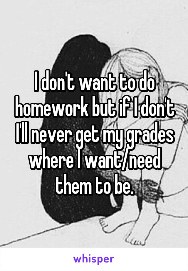 I don't want to do homework but if I don't I'll never get my grades where I want/need them to be.