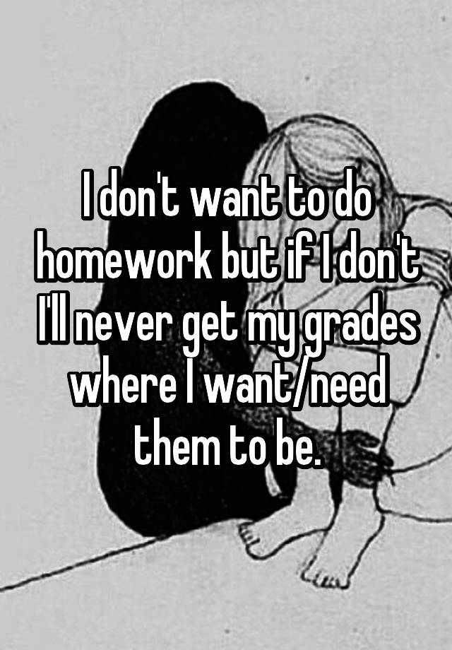 I don't want to do homework but if I don't I'll never get my grades where I want/need them to be.