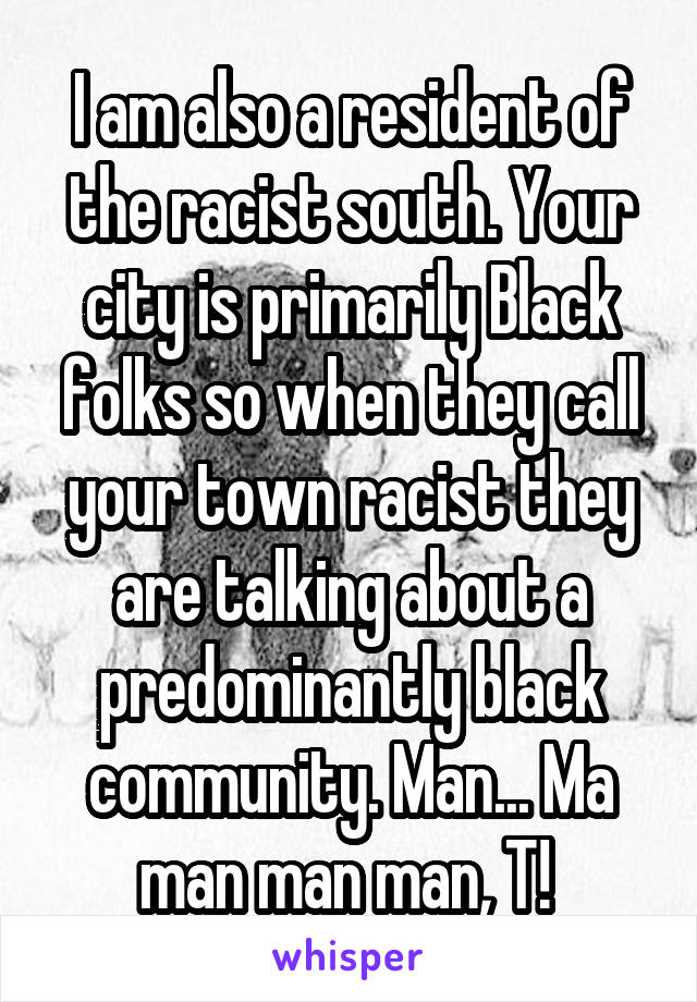 I am also a resident of the racist south. Your city is primarily Black folks so when they call your town racist they are talking about a predominantly black community. Man... Ma man man man, T! 