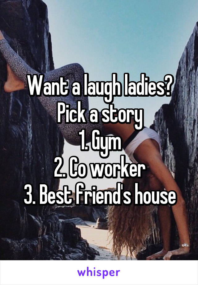 Want a laugh ladies? Pick a story
1. Gym
2. Co worker
3. Best friend's house