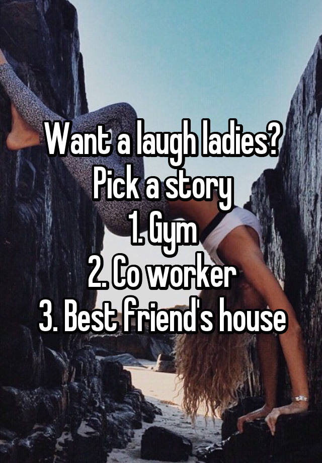 Want a laugh ladies? Pick a story
1. Gym
2. Co worker
3. Best friend's house