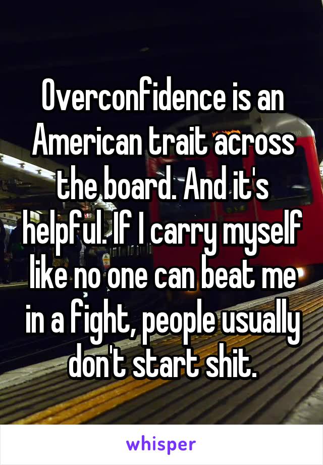 Overconfidence is an American trait across the board. And it's helpful. If I carry myself like no one can beat me in a fight, people usually don't start shit.