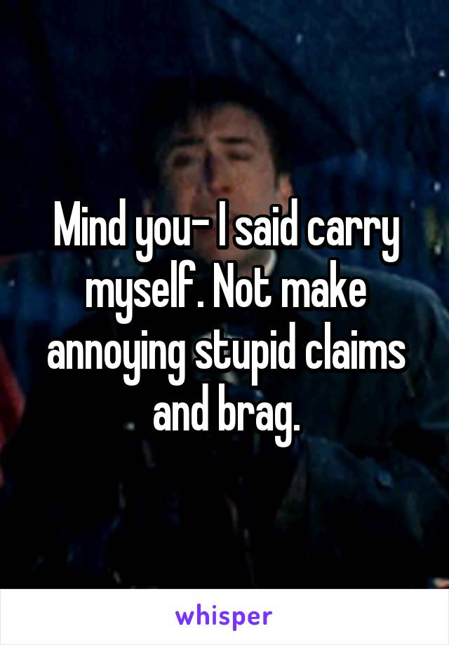 Mind you- I said carry myself. Not make annoying stupid claims and brag.