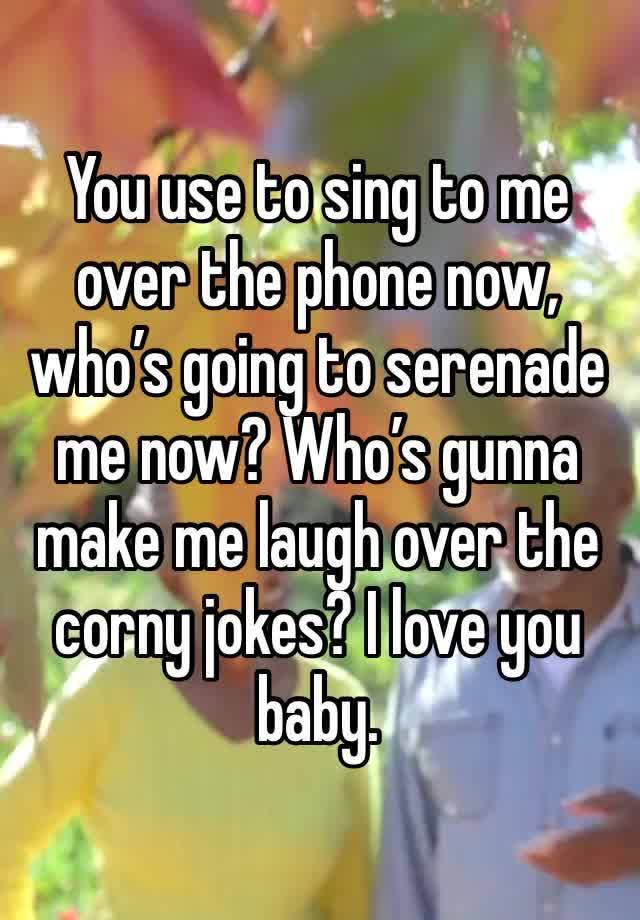 You use to sing to me over the phone now, who’s going to serenade me now? Who’s gunna make me laugh over the corny jokes? I love you baby.