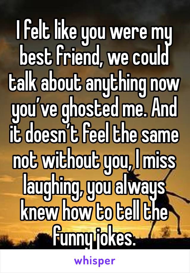 I felt like you were my best friend, we could talk about anything now you’ve ghosted me. And it doesn’t feel the same not without you, I miss laughing, you always knew how to tell the funny jokes.