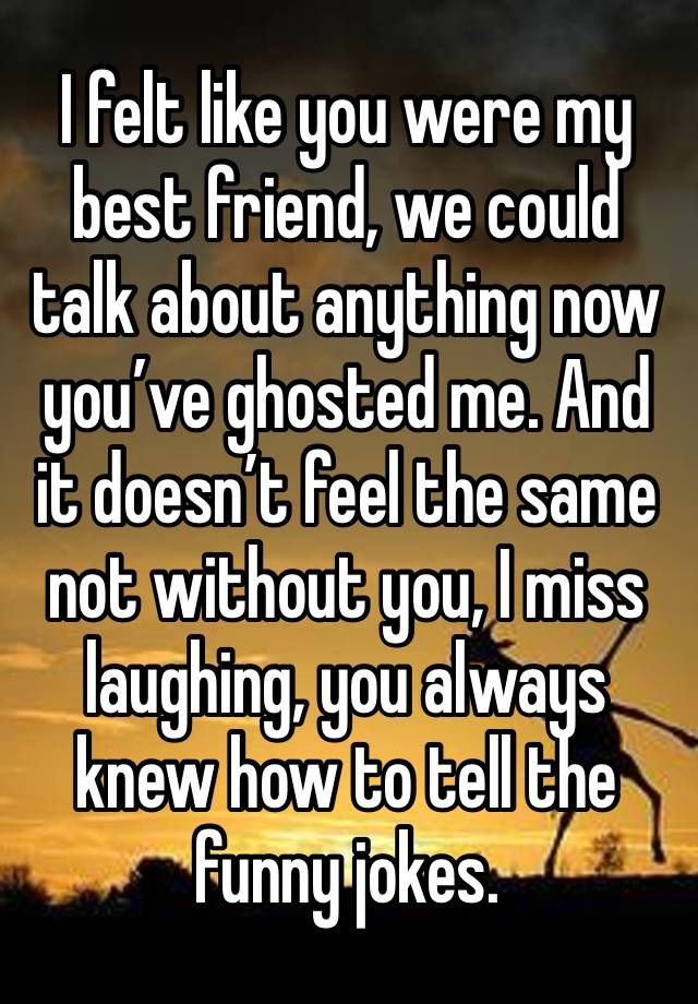 I felt like you were my best friend, we could talk about anything now you’ve ghosted me. And it doesn’t feel the same not without you, I miss laughing, you always knew how to tell the funny jokes.