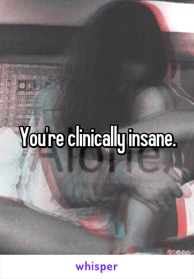 You're clinically insane.