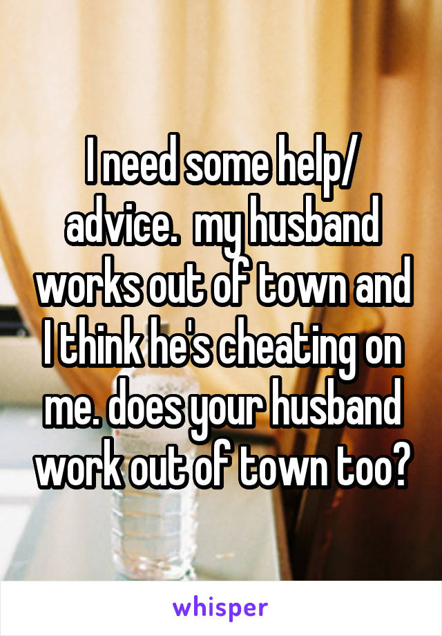 I need some help/ advice.  my husband works out of town and I think he's cheating on me. does your husband work out of town too?