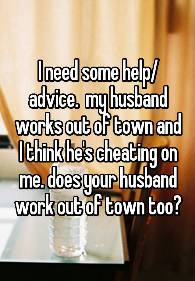 I need some help/ advice.  my husband works out of town and I think he's cheating on me. does your husband work out of town too?