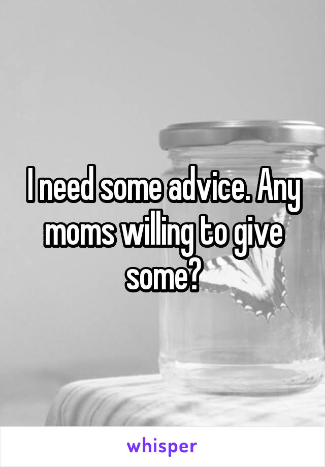 I need some advice. Any moms willing to give some?