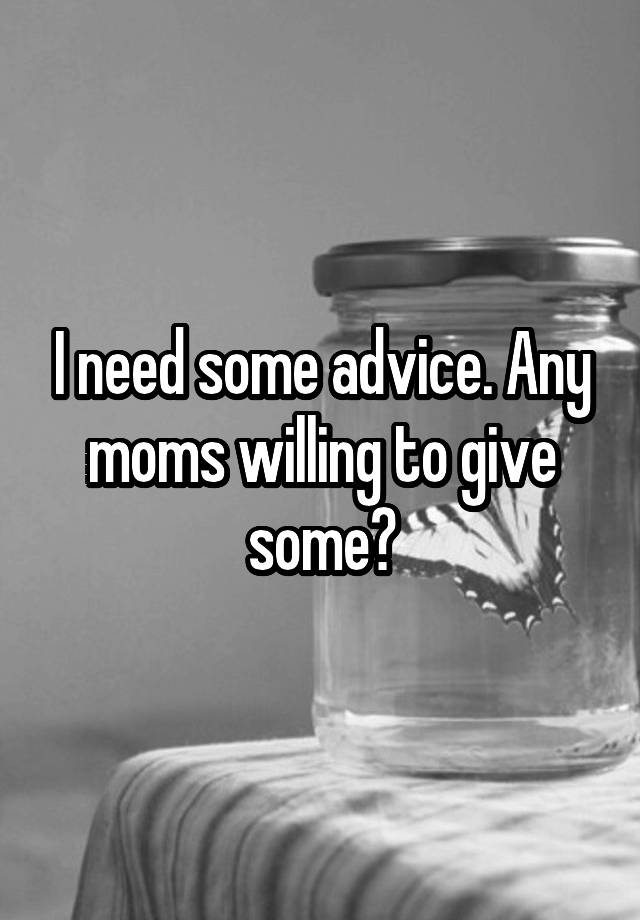 I need some advice. Any moms willing to give some?