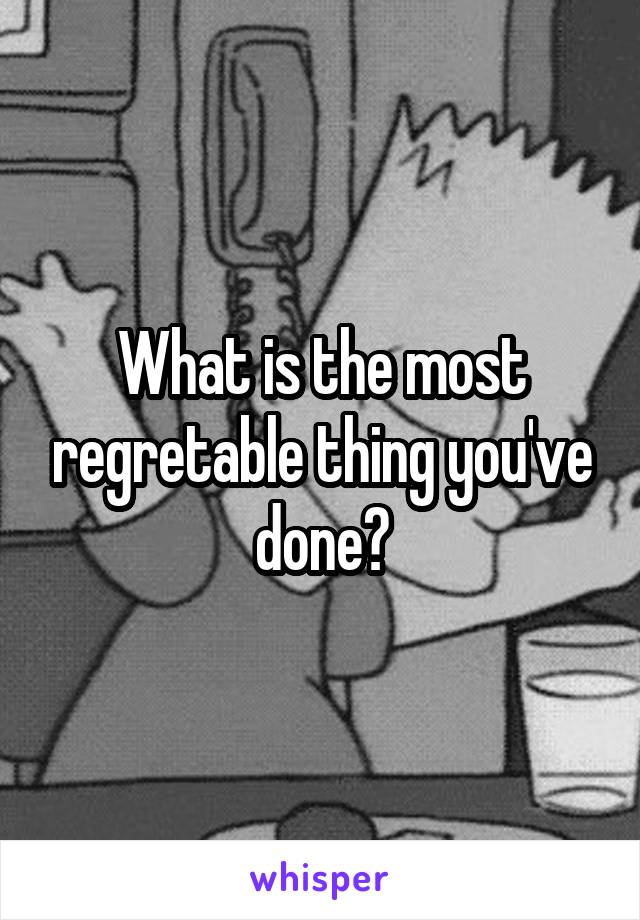 What is the most regretable thing you've done?