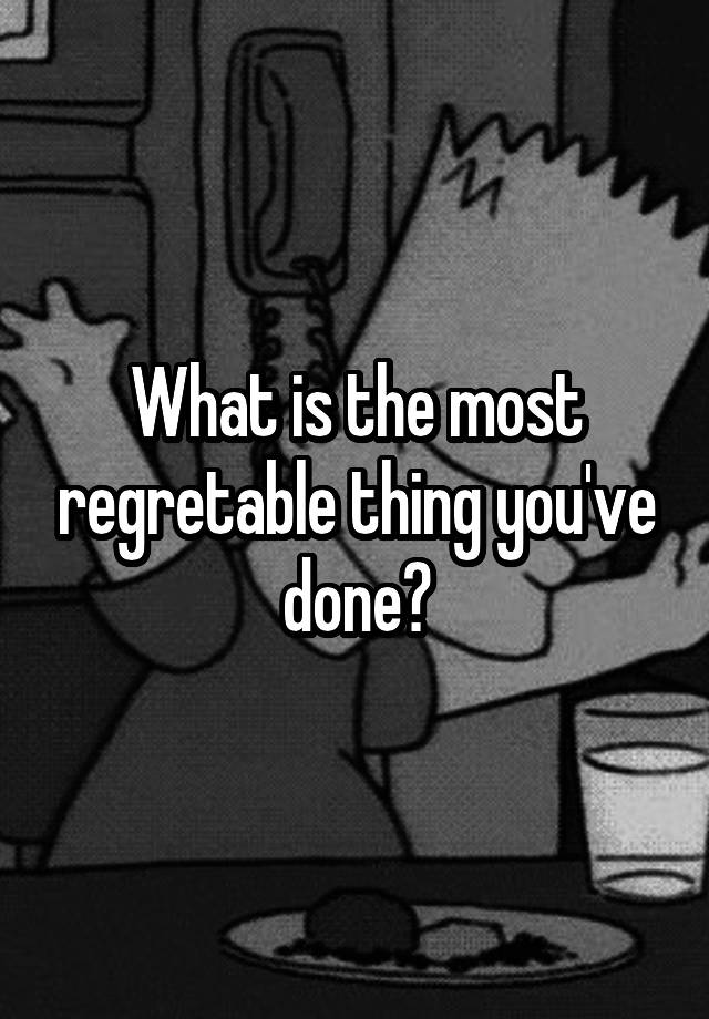 What is the most regretable thing you've done?