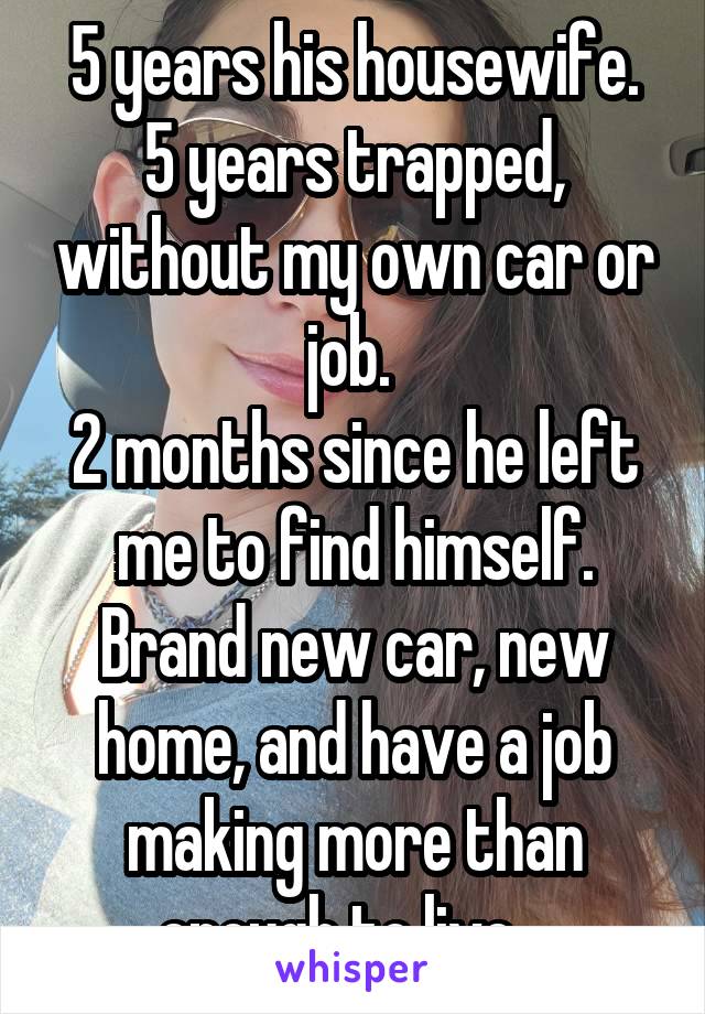 5 years his housewife.
5 years trapped, without my own car or job. 
2 months since he left me to find himself.
Brand new car, new home, and have a job making more than enough to live.  