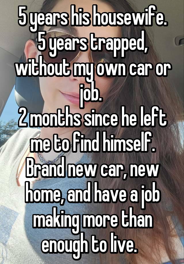 5 years his housewife.
5 years trapped, without my own car or job. 
2 months since he left me to find himself.
Brand new car, new home, and have a job making more than enough to live.  