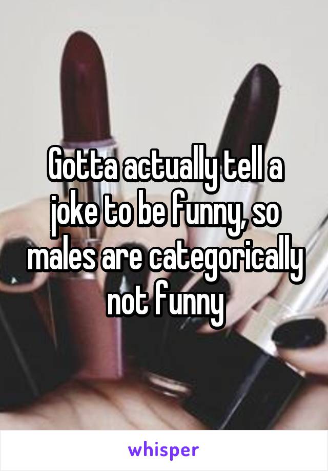 Gotta actually tell a joke to be funny, so males are categorically not funny