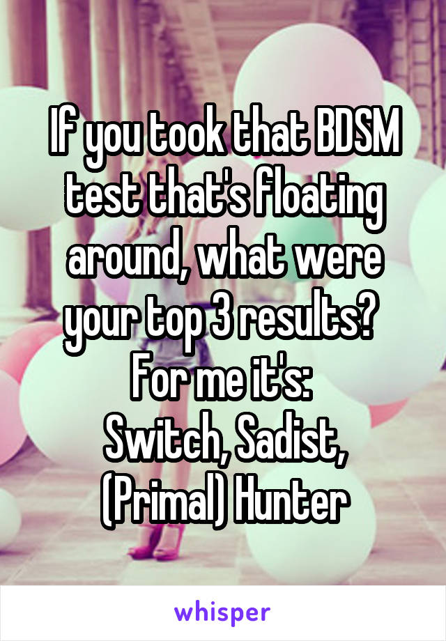 If you took that BDSM test that's floating around, what were your top 3 results? 
For me it's: 
Switch, Sadist, (Primal) Hunter