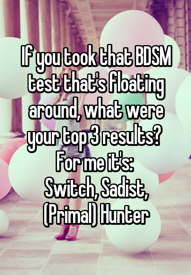 If you took that BDSM test that's floating around, what were your top 3 results? 
For me it's: 
Switch, Sadist, (Primal) Hunter