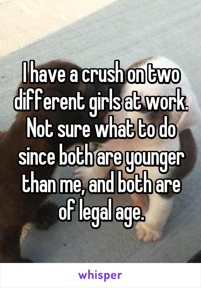 I have a crush on two different girls at work. Not sure what to do since both are younger than me, and both are of legal age.