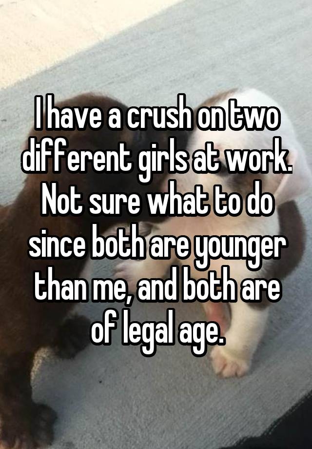 I have a crush on two different girls at work. Not sure what to do since both are younger than me, and both are of legal age.