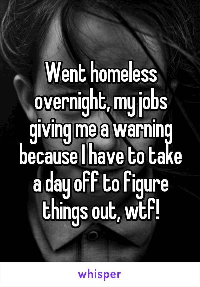 Went homeless overnight, my jobs giving me a warning because I have to take a day off to figure things out, wtf!