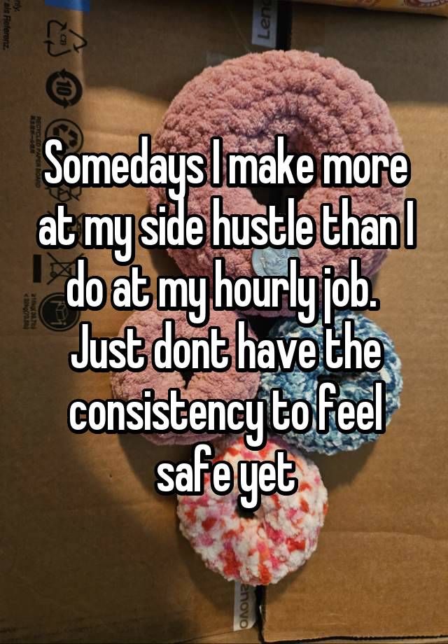 Somedays I make more at my side hustle than I do at my hourly job. 
Just dont have the consistency to feel safe yet