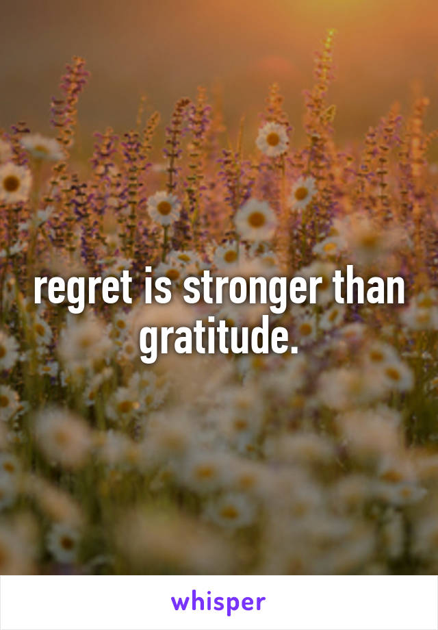 regret is stronger than gratitude.