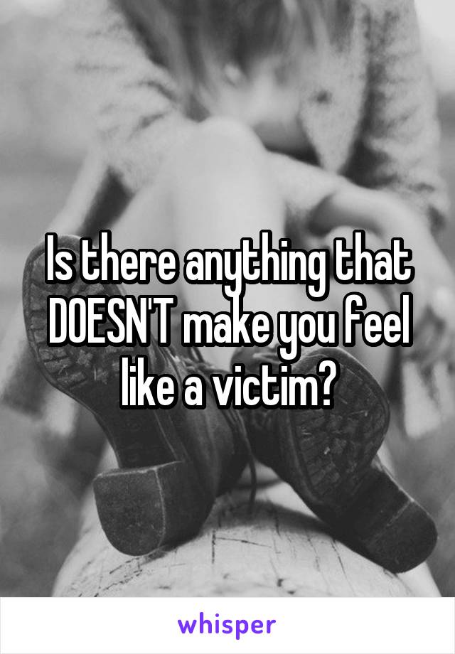 Is there anything that DOESN'T make you feel like a victim?