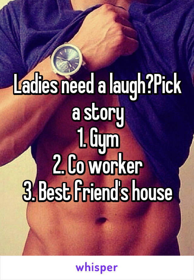 Ladies need a laugh?Pick a story
1. Gym
2. Co worker
3. Best friend's house