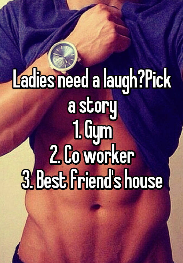 Ladies need a laugh?Pick a story
1. Gym
2. Co worker
3. Best friend's house