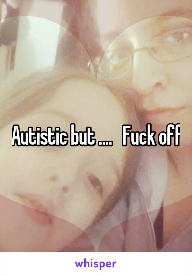 Autistic but ....   Fuck off