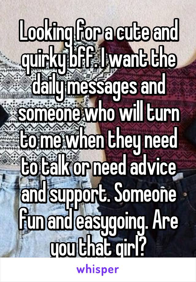 Looking for a cute and quirky bff. I want the daily messages and someone who will turn to me when they need to talk or need advice and support. Someone fun and easygoing. Are you that girl?