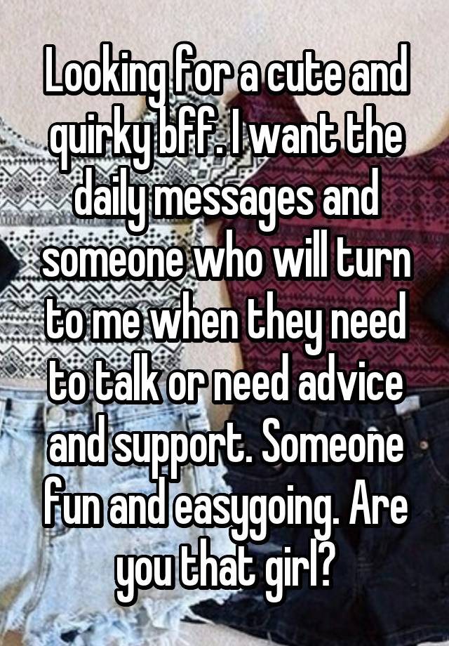 Looking for a cute and quirky bff. I want the daily messages and someone who will turn to me when they need to talk or need advice and support. Someone fun and easygoing. Are you that girl?