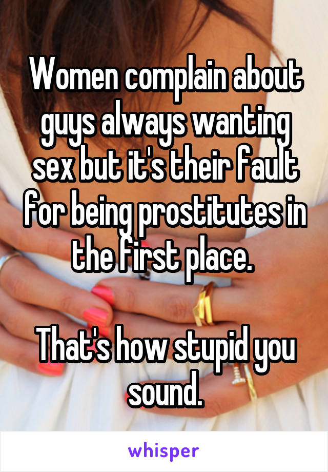 Women complain about guys always wanting sex but it's their fault for being prostitutes in the first place. 

That's how stupid you sound.