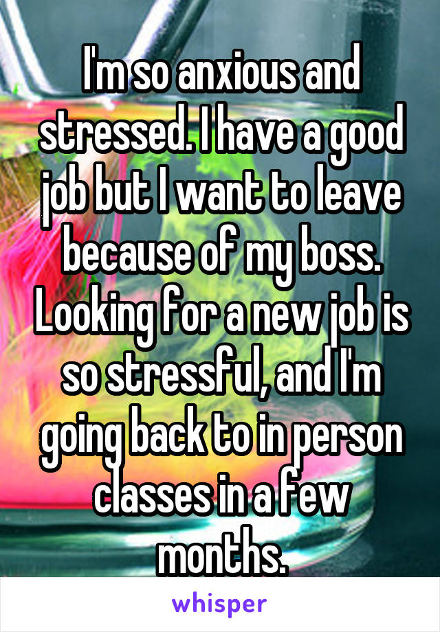 I'm so anxious and stressed. I have a good job but I want to leave because of my boss. Looking for a new job is so stressful, and I'm going back to in person classes in a few months.