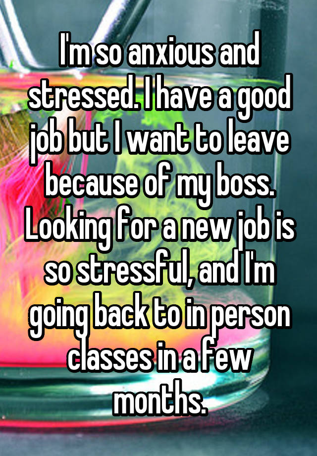 I'm so anxious and stressed. I have a good job but I want to leave because of my boss. Looking for a new job is so stressful, and I'm going back to in person classes in a few months.