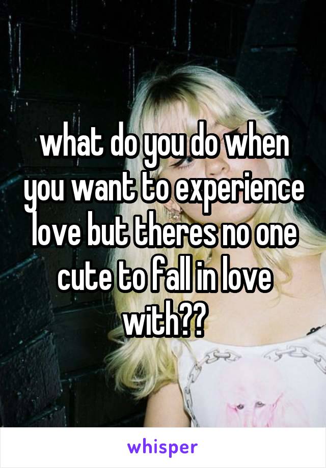 what do you do when you want to experience love but theres no one cute to fall in love with??