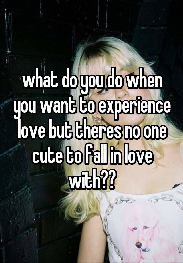 what do you do when you want to experience love but theres no one cute to fall in love with??