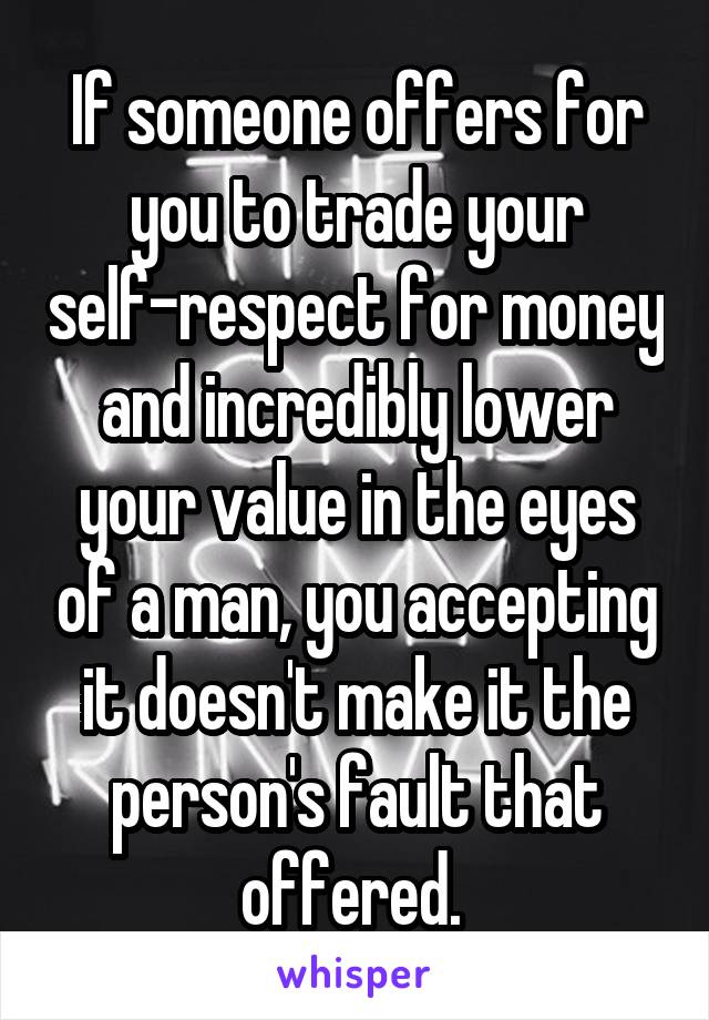 If someone offers for you to trade your self-respect for money and incredibly lower your value in the eyes of a man, you accepting it doesn't make it the person's fault that offered. 