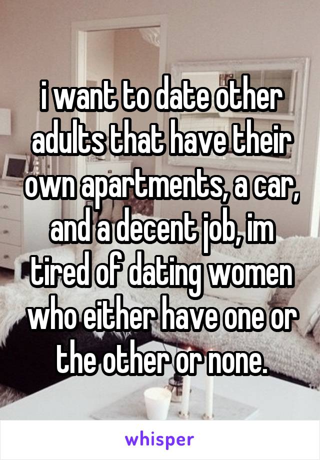 i want to date other adults that have their own apartments, a car, and a decent job, im tired of dating women who either have one or the other or none.