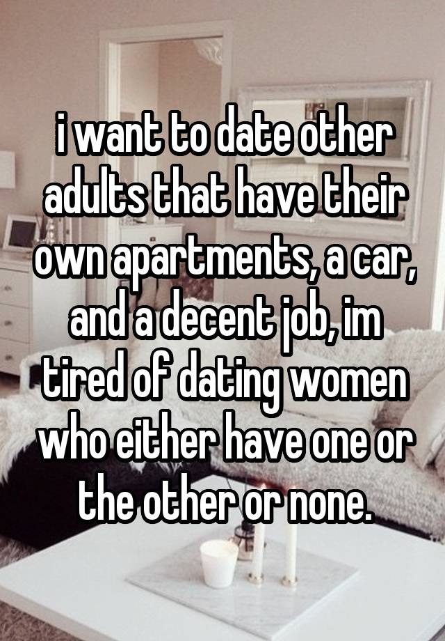 i want to date other adults that have their own apartments, a car, and a decent job, im tired of dating women who either have one or the other or none.