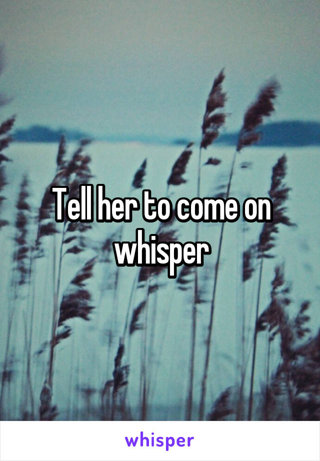 Tell her to come on whisper